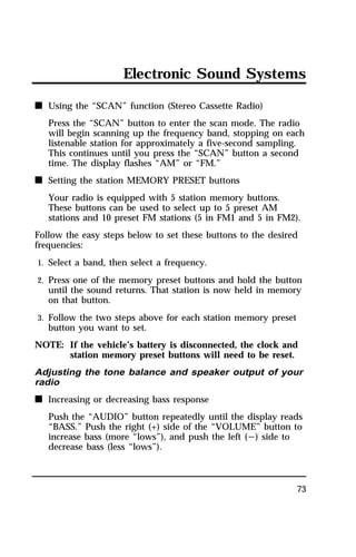 Electronic Sound Systems 
73 
n Using the “SCAN” function (Stereo Cassette Radio) 
Press the “SCAN” button to enter the scan mode. The radio 
will begin scanning up the frequency band, stopping on each 
listenable station for approximately a five-second sampling. 
This continues until you press the “SCAN” button a second 
time. The display flashes “AM” or “FM.” 
n Setting the station MEMORY PRESET buttons 
Your radio is equipped with 5 station memory buttons. 
These buttons can be used to select up to 5 preset AM 
stations and 10 preset FM stations (5 in FM1 and 5 in FM2). 
Follow the easy steps below to set these buttons to the desired 
frequencies: 
1. Select a band, then select a frequency. 
2. Press one of the memory preset buttons and hold the button 
until the sound returns. That station is now held in memory 
on that button. 
3. Follow the two steps above for each station memory preset 
button you want to set. 
NOTE: If the vehicle’s battery is disconnected, the clock and 
station memory preset buttons will need to be reset. 
Adjusting the tone balance and speaker output of your 
radio 
n Increasing or decreasing bass response 
Push the “AUDIO” button repeatedly until the display reads 
“BASS.” Push the right (+) side of the “VOLUME” button to 
increase bass (more “lows”), and push the left (s) side to 
decrease bass (less “lows”). 
 