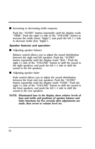 n Increasing or decreasing treble response 
74 
Push the “AUDIO” button repeatedly until the display reads 
“TREB.” Push the right (+) side of the “VOLUME” button to 
increase the treble (more “highs”), and push the left (s) side 
to decrease treble (less “highs”). 
Speaker features and operation 
n Adjusting speaker balance 
Balance control allows you to adjust the sound distribution 
between the right and left speakers. Push the “AUDIO” 
button repeatedly until the display reads “BAL.” Push the 
right (+) side of the “VOLUME” button to shift the sound to 
the right speakers, and push the left (s) side to shift the 
sound to the left speakers. 
n Adjusting speaker fader 
Fade control allows you to adjust the sound distribution 
between the front and rear speakers. Push the “AUDIO” 
button repeatedly until the display reads “FADE.” Push the 
right (+) side of the “VOLUME” button to shift the sound to 
the front speakers, and push the left (s) side to shift the 
sound to the rear speakers. 
NOTE: Illuminated bars in the display show relative levels of 
bass and treble and positions of speaker balance and 
fader functions for five seconds after adjustments are 
made, then revert to volume level set. 
 