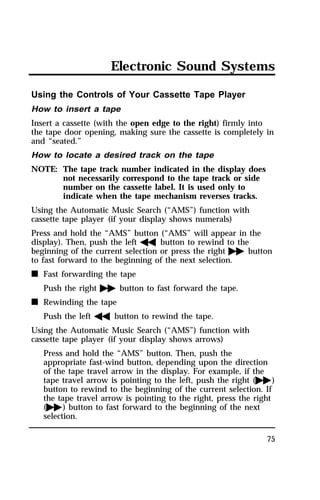 Electronic Sound Systems 
Using the Controls of Your Cassette Tape Player 
How to insert a tape 
Insert a cassette (with the open edge to the right) firmly into 
the tape door opening, making sure the cassette is completely in 
and “seated.” 
How to locate a desired track on the tape 
NOTE: The tape track number indicated in the display does 
75 
not necessarily correspond to the tape track or side 
number on the cassette label. It is used only to 
indicate when the tape mechanism reverses tracks. 
Using the Automatic Music Search (“AMS”) function with 
cassette tape player (if your display shows numerals) 
Press and hold the “AMS” button (“AMS” will appear in the 
display). Then, push the lefthbutton to rewind to the 
beginning of the current selection or press the rightgbutton 
to fast forward to the beginning of the next selection. 
n Fast forwarding the tape 
Push the rightgbutton to fast forward the tape. 
n Rewinding the tape 
Push the lefthbutton to rewind the tape. 
Using the Automatic Music Search (“AMS”) function with 
cassette tape player (if your display shows arrows) 
Press and hold the “AMS” button. Then, push the 
appropriate fast-wind button, depending upon the direction 
of the tape travel arrow in the display. For example, if the 
tape travel arrow is pointing to the left, push the right (g) 
button to rewind to the beginning of the current selection. If 
the tape travel arrow is pointing to the right, press the right 
(g) button to fast forward to the beginning of the next 
selection. 
 