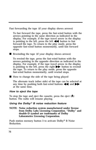 Fast forwarding the tape (if your display shows arrows) 
76 
To fast forward the tape, press the fast-wind button with the 
arrows pointing in the same direction as indicated in the 
display. For example, if the tape travel arrow in the display 
is pointing to the left, press the lefthbutton to fast 
forward the tape. To return to the play mode, press the 
opposite fast-wind button momentarily, until fast forward 
stops. 
n Rewinding the tape (if your display shows arrows) 
To rewind the tape, press the fast-wind button with the 
arrows pointing in the opposite direction as indicated in the 
display. For example, if the tape travel arrow in the display 
is pointing to the left, press the rightgbutton to rewind 
the tape. To return to the play mode, press the opposite 
fast-wind button momentarily, until rewind stops. 
n How to change the side of the tape being played 
The alternate track (other side) of the tape can be selected at 
any time by pushing both fast-wind buttonshandg 
at the same time. 
How to eject the tape 
To stop the tape and eject the cassette, press the eject (i) 
button. The radio will resume playing. 
Using the DolbyH B noise reduction feature 
NOTE: Noise reduction system manufactured under license 
from Dolby Labs Licensing Corporation. “Dolby” and 
double-D symbol are trademarks of Dolby 
Laboratories Licensing Corporation. 
Push station memory button 3 to activate DolbyH B Noise 
Reduction. 
 