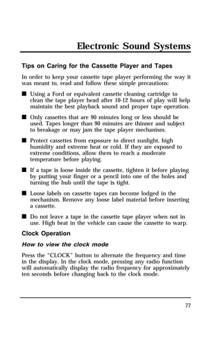 Electronic Sound Systems 
Tips on Caring for the Cassette Player and Tapes 
In order to keep your cassette tape player performing the way it 
was meant to, read and follow these simple precautions: 
n Using a Ford or equivalent cassette cleaning cartridge to 
clean the tape player head after 10-12 hours of play will help 
maintain the best playback sound and proper tape operation. 
77 
n Only cassettes that are 90 minutes long or less should be 
used. Tapes longer than 90 minutes are thinner and subject 
to breakage or may jam the tape player mechanism. 
n Protect cassettes from exposure to direct sunlight, high 
humidity and extreme heat or cold. If they are exposed to 
extreme conditions, allow them to reach a moderate 
temperature before playing. 
n If a tape is loose inside the cassette, tighten it before playing 
by putting your finger or a pencil into one of the holes and 
turning the hub until the tape is tight. 
n Loose labels on cassette tapes can become lodged in the 
mechanism. Remove any loose label material before inserting 
a cassette. 
n Do not leave a tape in the cassette tape player when not in 
use. High heat in the vehicle can cause the cassette to warp. 
Clock Operation 
How to view the clock mode 
Press the “CLOCK” button to alternate the frequency and time 
in the display. In the clock mode, pressing any radio function 
will automatically display the radio frequency for approximately 
ten seconds before changing back to the clock mode. 
 