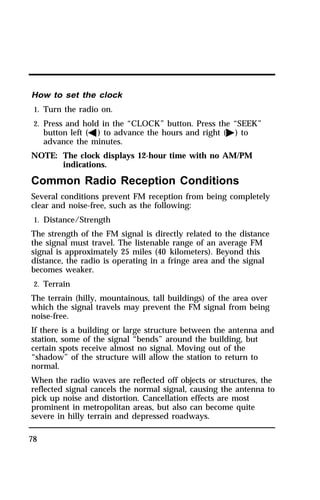 How to set the clock 
1. Turn the radio on. 
2. Press and hold in the “CLOCK” button. Press the “SEEK” 
78 
button left (b) to advance the hours and right (a) to 
advance the minutes. 
NOTE: The clock displays 12-hour time with no AM/PM 
indications. 
Common Radio Reception Conditions 
Several conditions prevent FM reception from being completely 
clear and noise-free, such as the following: 
1. Distance/Strength 
The strength of the FM signal is directly related to the distance 
the signal must travel. The listenable range of an average FM 
signal is approximately 25 miles (40 kilometers). Beyond this 
distance, the radio is operating in a fringe area and the signal 
becomes weaker. 
2. Terrain 
The terrain (hilly, mountainous, tall buildings) of the area over 
which the signal travels may prevent the FM signal from being 
noise-free. 
If there is a building or large structure between the antenna and 
station, some of the signal “bends” around the building, but 
certain spots receive almost no signal. Moving out of the 
“shadow” of the structure will allow the station to return to 
normal. 
When the radio waves are reflected off objects or structures, the 
reflected signal cancels the normal signal, causing the antenna to 
pick up noise and distortion. Cancellation effects are most 
prominent in metropolitan areas, but also can become quite 
severe in hilly terrain and depressed roadways. 
 