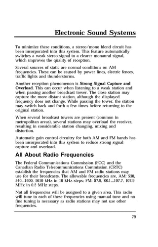 Electronic Sound Systems 
To minimize these conditions, a stereo/mono blend circuit has 
been incorporated into this system. This feature automatically 
switches a weak stereo signal to a clearer monaural signal, 
which improves the quality of reception. 
Several sources of static are normal conditions on AM 
frequencies. These can be caused by power lines, electric fences, 
traffic lights and thunderstorms. 
Another reception phenomenon is Strong Signal Capture and 
Overload. This can occur when listening to a weak station and 
when passing another broadcast tower. The close station may 
capture the more distant station, although the displayed 
frequency does not change. While passing the tower, the station 
may switch back and forth a few times before returning to the 
original station. 
When several broadcast towers are present (common in 
metropolitan areas), several stations may overload the receiver, 
resulting in considerable station changing, mixing and 
distortion. 
Automatic gain control circuitry for both AM and FM bands has 
been incorporated into this system to reduce strong signal 
capture and overload. 
All About Radio Frequencies 
The Federal Communications Commission (FCC) and the 
Canadian Radio Telecommunications Commission (CRTC) 
establish the frequencies that AM and FM radio stations may 
use for their broadcasts. The allowable frequencies are, AM: 530, 
540...1600, 1610 kHz in 10 kHz steps; FM: 87.9, 88.1...107.7, 107.9 
MHz in 0.2 MHz steps. 
Not all frequencies will be assigned to a given area. This radio 
will tune to each of these frequencies using manual tune and no 
fine tuning is necessary as radio stations may not use other 
frequencies. 
79 
 