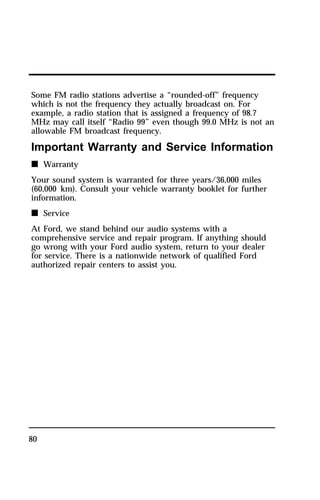 Some FM radio stations advertise a “rounded-off” frequency 
which is not the frequency they actually broadcast on. For 
example, a radio station that is assigned a frequency of 98.7 
MHz may call itself “Radio 99” even though 99.0 MHz is not an 
allowable FM broadcast frequency. 
Important Warranty and Service Information 
n Warranty 
Your sound system is warranted for three years/36,000 miles 
(60,000 km). Consult your vehicle warranty booklet for further 
information. 
n Service 
At Ford, we stand behind our audio systems with a 
comprehensive service and repair program. If anything should 
go wrong with your Ford audio system, return to your dealer 
for service. There is a nationwide network of qualified Ford 
authorized repair centers to assist you. 
80 
 