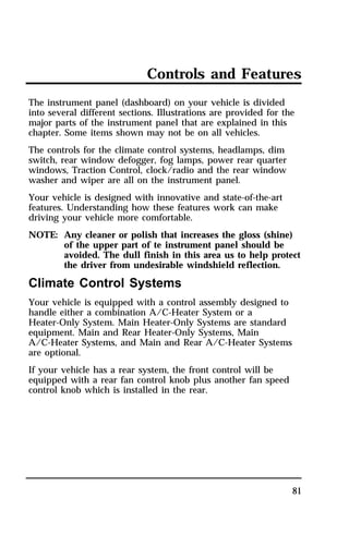 Controls and Features 
The instrument panel (dashboard) on your vehicle is divided 
into several different sections. Illustrations are provided for the 
major parts of the instrument panel that are explained in this 
chapter. Some items shown may not be on all vehicles. 
The controls for the climate control systems, headlamps, dim 
switch, rear window defogger, fog lamps, power rear quarter 
windows, Traction Control, clock/radio and the rear window 
washer and wiper are all on the instrument panel. 
Your vehicle is designed with innovative and state-of-the-art 
features. Understanding how these features work can make 
driving your vehicle more comfortable. 
NOTE: Any cleaner or polish that increases the gloss (shine) 
of the upper part of te instrument panel should be 
avoided. The dull finish in this area us to help protect 
the driver from undesirable windshield reflection. 
81 
Climate Control Systems 
Your vehicle is equipped with a control assembly designed to 
handle either a combination A/C-Heater System or a 
Heater-Only System. Main Heater-Only Systems are standard 
equipment. Main and Rear Heater-Only Systems, Main 
A/C-Heater Systems, and Main and Rear A/C-Heater Systems 
are optional. 
If your vehicle has a rear system, the front control will be 
equipped with a rear fan control knob plus another fan speed 
control knob which is installed in the rear. 
 