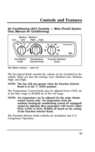 Controls and Features 
Air Conditioning (A/C) Controls — Main (Front) System 
Only (Manual Air Conditioning) 
83 
The climate controls — main A/C 
The Fan Speed Knob controls the volume of air circulated in the 
vehicle. There are four fan settings: Low, Medium Low, Medium 
High, and High. 
NOTE: The fan will not operate when the Function Selector 
Knob is in the m (OFF) position. 
The Temperature Control Knob may be adjusted from COOL air 
in the blue range to WARM air in the red range. 
NOTE: Air temperature can be adjusted for the main climate 
control system only. Air temperature from the 
auxiliary heating/air conditioning system (if equipped) 
cannot be adjusted. Rear passengers will receive either 
FULL COOL or FULL WARM air based on the setting 
of the Function Selector Knob. 
The Function Selector Knob controls air circulation and A/C 
Compressor Operation. 
 