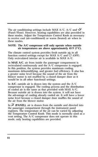 The air conditioning settings include MAX A/C, A/C and S 
(Panel/Floor). However, heating capabilities are also provided in 
these modes. Adjust the Temperature Control Knob as necessary 
to receive cool (air-conditioned) or warm (heated) air when in 
these modes. 
NOTE: The A/C compressor will only operate when outside 
84 
air temperatures are above approximately 45°F (7°C). 
The climate control system provides fresh outside air in all 
function control settings except for MAX A/C and m (OFF). 
Only recirculated interior air is available in MAX A/C. 
In MAX A/C, air from inside the passenger compartment is 
recirculated continuously and the A/C compressor is engaged. 
In this position, the system provides maximum cooling, 
maximum dehumidifying, and greater fuel efficiency. It also has 
a greater noise level because the sound of the air from the 
blower motor is not muffled by a closed damper door as it 
would be in all other functional settings. 
In A/C, outside air is drawn into the system and the A/C 
compressor is engaged. The cooling process and the distribution 
of cooled air is the same as that provided with MAX A/C. 
Because outside air is drawn into the system, it will not have 
the advantage of cooling already cooled air. It will have a lower 
noise level because a closed damper door muffles the sound of 
the air from the blower motor. 
In Q (PANEL), air is drawn from the outside and directed into 
the passenger compartment through the instrument panel 
registers. The temperature of the air can be varied by adjusting 
the Temperature Control Knob. This mode is normally used as a 
vent setting. The A/C compressor does not operate in this 
mode, only heating capabilities are provided. 
 