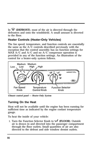 In V (DEFROST), most of the air is directed through the 
defrosters and onto the windshield. A small amount is diverted 
to the floor. 
Heater Controls (Heater-Only Vehicles) 
The fan speed, temperature, and function controls are essentially 
the same as the A/C controls described previously with the 
exception that the control assembly has no function settings for 
MAX A/C and A/C and no A/C compressor operation is 
provided in any of the function settings. An illustration of the 
control for a heater-only system follows. 
Climate control panel — Heater-Only System 
Turning On the Heat 
Heat will not be available until the engine has been running for 
sufficient time as indicated by the engine coolant temperature 
gauge. 
To heat the inside of your vehicle: 
1. Turn the Function Selector Knob to R (FLOOR). Outside 
86 
air is drawn in and directed into the passenger compartment 
through the floor outlets. Small quantities of air are also 
directed to the defrost and side window demist outlets. 
 