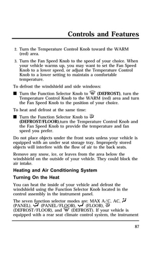 Controls and Features 
2. Turn the Temperature Control Knob toward the WARM 
(red) area. 
3. Turn the Fan Speed Knob to the speed of your choice. When 
your vehicle warms up, you may want to set the Fan Speed 
Knob to a lower speed, or adjust the Temperature Control 
Knob to a lower setting to maintain a comfortable 
temperature. 
To defrost the windshield and side windows: 
n Turn the Function Selector Knob to V (DEFROST), turn the 
Temperature Control Knob to the WARM (red) area and turn 
the Fan Speed Knob to the position of your choice. 
87 
To heat and defrost at the same time: 
n Turn the Function Selector Knob to P 
(DEFROST/FLOOR),turn the Temperature Control Knob and 
the Fan Speed Knob to provide the temperature and fan 
speed you prefer. 
Do not place objects under the front seats unless your vehicle is 
equipped with an under seat storage tray. Improperly stored 
objects will interfere with the flow of air to the back seats. 
Remove any snow, ice, or leaves from the area below the 
windshield on the outside of your vehicle. They could block the 
air intake. 
Heating and Air Conditioning System 
Turning On the Heat 
You can heat the inside of your vehicle and defrost the 
windshield using the Function Selector Knob located in the 
control assembly in the instrument panel. 
The seven function selector modes are: MAX A/C, AC, Q 
(PANEL), S (PANEL/FLOOR), R (FLOOR), P 
(DEFROST/FLOOR), and V (DEFROST). If your vehicle is 
equipped with a rear seat climate control system, the instrument 
 