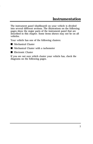 Instrumentation 
7 
The instrument panel (dashboard) on your vehicle is divided 
into several different sections. The illustrations on the following 
pages show the major parts of the instrument panel that are 
described in this chapter. Some items shown may not be on all 
vehicles. 
Your vehicle has one of the following clusters: 
n Mechanical Cluster 
n Mechanical Cluster with a tachometer 
n Electronic Cluster 
If you are not sure which cluster your vehicle has, check the 
diagrams on the following pages. 
1996 
 