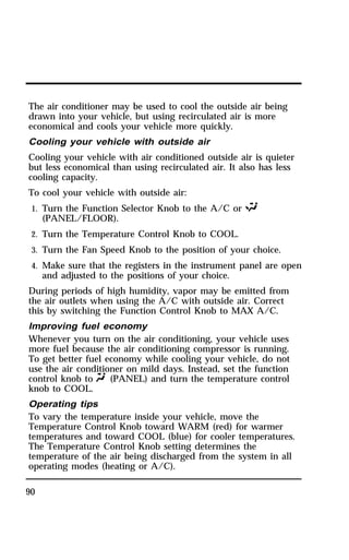 The air conditioner may be used to cool the outside air being 
drawn into your vehicle, but using recirculated air is more 
economical and cools your vehicle more quickly. 
Cooling your vehicle with outside air 
Cooling your vehicle with air conditioned outside air is quieter 
but less economical than using recirculated air. It also has less 
cooling capacity. 
To cool your vehicle with outside air: 
1. Turn the Function Selector Knob to the A/C or S 
90 
(PANEL/FLOOR). 
2. Turn the Temperature Control Knob to COOL. 
3. Turn the Fan Speed Knob to the position of your choice. 
4. Make sure that the registers in the instrument panel are open 
and adjusted to the positions of your choice. 
During periods of high humidity, vapor may be emitted from 
the air outlets when using the A/C with outside air. Correct 
this by switching the Function Control Knob to MAX A/C. 
Improving fuel economy 
Whenever you turn on the air conditioning, your vehicle uses 
more fuel because the air conditioning compressor is running. 
To get better fuel economy while cooling your vehicle, do not 
use the air conditioner on mild days. Instead, set the function 
control knob to Q (PANEL) and turn the temperature control 
knob to COOL. 
Operating tips 
To vary the temperature inside your vehicle, move the 
Temperature Control Knob toward WARM (red) for warmer 
temperatures and toward COOL (blue) for cooler temperatures. 
The Temperature Control Knob setting determines the 
temperature of the air being discharged from the system in all 
operating modes (heating or A/C). 
 