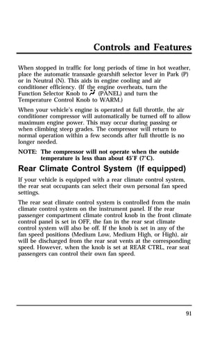 Controls and Features 
When stopped in traffic for long periods of time in hot weather, 
place the automatic transaxle gearshift selector lever in Park (P) 
or in Neutral (N). This aids in engine cooling and air 
conditioner efficiency. (If the engine overheats, turn the 
Function Selector Knob to Q (PANEL) and turn the 
Temperature Control Knob to WARM.) 
When your vehicle’s engine is operated at full throttle, the air 
conditioner compressor will automatically be turned off to allow 
maximum engine power. This may occur during passing or 
when climbing steep grades. The compressor will return to 
normal operation within a few seconds after full throttle is no 
longer needed. 
NOTE: The compressor will not operate when the outside 
91 
temperature is less than about 45°F (7°C). 
Rear Climate Control System (If equipped) 
If your vehicle is equipped with a rear climate control system, 
the rear seat occupants can select their own personal fan speed 
settings. 
The rear seat climate control system is controlled from the main 
climate control system on the instrument panel. If the rear 
passenger compartment climate control knob in the front climate 
control panel is set in OFF, the fan in the rear seat climate 
control system will also be off. If the knob is set in any of the 
fan speed positions (Medium Low, Medium High, or High), air 
will be discharged from the rear seat vents at the corresponding 
speed. However, when the knob is set at REAR CTRL, rear seat 
passengers can control their own fan speed. 
 