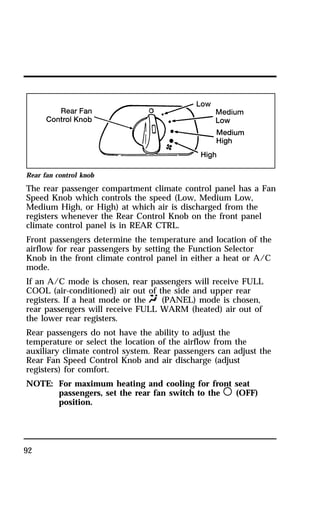 Rear fan control knob 
The rear passenger compartment climate control panel has a Fan 
Speed Knob which controls the speed (Low, Medium Low, 
Medium High, or High) at which air is discharged from the 
registers whenever the Rear Control Knob on the front panel 
climate control panel is in REAR CTRL. 
Front passengers determine the temperature and location of the 
airflow for rear passengers by setting the Function Selector 
Knob in the front climate control panel in either a heat or A/C 
mode. 
If an A/C mode is chosen, rear passengers will receive FULL 
COOL (air-conditioned) air out of the side and upper rear 
registers. If a heat mode or the Q (PANEL) mode is chosen, 
rear passengers will receive FULL WARM (heated) air out of 
the lower rear registers. 
Rear passengers do not have the ability to adjust the 
temperature or select the location of the airflow from the 
auxiliary climate control system. Rear passengers can adjust the 
Rear Fan Speed Control Knob and air discharge (adjust 
registers) for comfort. 
NOTE: For maximum heating and cooling for front seat 
92 
passengers, set the rear fan switch to the m (OFF) 
position. 
 