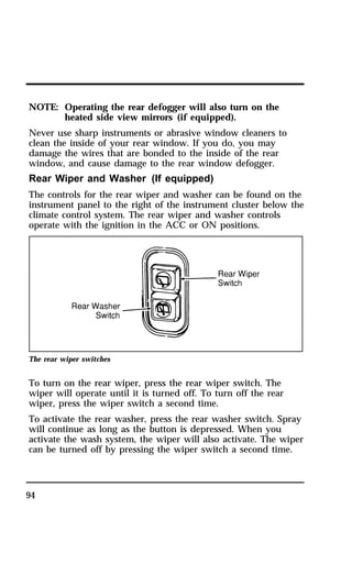 NOTE: Operating the rear defogger will also turn on the 
94 
heated side view mirrors (if equipped). 
Never use sharp instruments or abrasive window cleaners to 
clean the inside of your rear window. If you do, you may 
damage the wires that are bonded to the inside of the rear 
window, and cause damage to the rear window defogger. 
Rear Wiper and Washer (If equipped) 
The controls for the rear wiper and washer can be found on the 
instrument panel to the right of the instrument cluster below the 
climate control system. The rear wiper and washer controls 
operate with the ignition in the ACC or ON positions. 
The rear wiper switches 
To turn on the rear wiper, press the rear wiper switch. The 
wiper will operate until it is turned off. To turn off the rear 
wiper, press the wiper switch a second time. 
To activate the rear washer, press the rear washer switch. Spray 
will continue as long as the button is depressed. When you 
activate the wash system, the wiper will also activate. The wiper 
can be turned off by pressing the wiper switch a second time. 
 