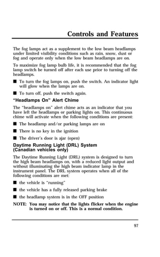 Controls and Features 
The fog lamps act as a supplement to the low beam headlamps 
under limited visibility conditions such as rain, snow, dust or 
fog and operate only when the low beam headlamps are on. 
To maximize fog lamp bulb life, it is recommended that the fog 
lamp switch be turned off after each use prior to turning off the 
headlamps. 
n To turn the fog lamps on, push the switch. An indicator light 
97 
will glow when the lamps are on. 
n To turn off, push the switch again. 
“Headlamps On” Alert Chime 
The “headlamps on” alert chime acts as an indicator that you 
have left the headlamps or parking lights on. This continuous 
chime will activate when the following conditions are present: 
n The headlamp and/or parking lamps are on 
n There is no key in the ignition 
n The driver’s door is ajar (open) 
Daytime Running Light (DRL) System 
(Canadian vehicles only) 
The Daytime Running Light (DRL) system is designed to turn 
the high beam headlamps on, with a reduced light output and 
without illuminating the high beam indicator lamp in the 
instrument panel. The DRL system operates when all of the 
following conditions are met: 
n the vehicle is “running” 
n the vehicle has a fully released parking brake 
n the headlamp system is in the OFF position 
NOTE: You may notice that the lights flicker when the engine 
is turned on or off. This is a normal condition. 
 