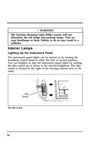 98 
R WARNING 
The Daytime Running Light (DRL) system will not 
illuminate the tail lamps and parking lamps. Turn on 
your headlamps at dusk. Failure to do so may result in a 
collision. 
Interior Lamps 
Lighting Up the Instrument Panel 
The instrument panel lights can be turned on by turning the 
headlamp control knob to either the first or second position. 
You can brighten or dim the instrument panel lights by rotating 
the dim switch up or down to the desired brightness. The dim 
switch is located to the right of the steering column next to the 
radio. 
The dim switch 
 