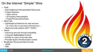 @ekivemark
On the Internet “Simple” Wins
• FHIR
– Fast Healthcare Interoperability Resources
– Project Argonaut
• Open source
• 25 Industry Heavyweights
• Public/Private partnerships
• REST API
– Lightweight architecture for web services
• Eg.	
  https://bb.cms.gov/api/1.0/beneficiary/…..
– Read and write options (GET / POST)
• OAuth
– Improving security through traceability
– A popular Authorization	
  protocol
– Familiar to users of top web sites
– Provides layers of Authorization control
• BlueButton Structured Data Formats
– JSON
– XML
12
 