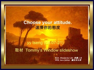 Choose your attitude.
         選擇你的態度


     yy tseng (08-07-21)
取材 Tommy’s Window slideshow
            。


                   歌曲 :Wonderful Life 美麗人生
                   演唱 :lara fabian 蘿拉安比菲
 