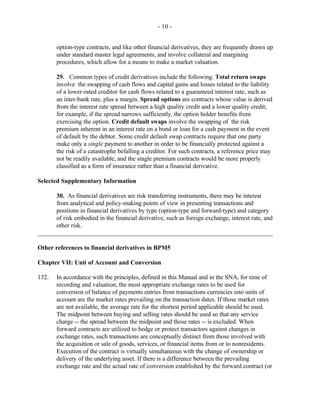 - 10 -
option-type contracts, and like other financial derivatives, they are frequently drawn up
under standard master legal agreements, and involve collateral and margining
procedures, which allow for a means to make a market valuation.
29. Common types of credit derivatives include the following. Total return swaps
involve the swapping of cash flows and capital gains and losses related to the liability
of a lower-rated creditor for cash flows related to a guaranteed interest rate, such as
an inter-bank rate, plus a margin. Spread options are contracts whose value is derived
from the interest rate spread between a high quality credit and a lower quality credit;
for example, if the spread narrows sufficiently, the option holder benefits from
exercising the option. Credit default swaps involve the swapping of the risk
premium inherent in an interest rate on a bond or loan for a cash payment in the event
of default by the debtor. Some credit default swap contracts require that one party
make only a single payment to another in order to be financially protected against a
the risk of a catastrophe befalling a creditor. For such contracts, a reference price may
not be readily available, and the single premium contracts would be more properly
classified as a form of insurance rather than a financial derivative.
Selected Supplementary Information
30. As financial derivatives are risk transferring instruments, there may be interest
from analytical and policy-making points of view in presenting transactions and
positions in financial derivatives by type (option-type and forward-type) and category
of risk embodied in the financial derivative, such as foreign exchange, interest rate, and
other risk.
___________________________________________________________________________
Other references to financial derivatives in BPM5
Chapter VII: Unit of Account and Conversion
132. In accordance with the principles, defined in this Manual and in the SNA, for time of
recording and valuation, the most appropriate exchange rates to be used for
conversion of balance of payments entries from transactions currencies into units of
account are the market rates prevailing on the transaction dates. If those market rates
are not available, the average rate for the shortest period applicable should be used.
The midpoint between buying and selling rates should be used so that any service
charge -- the spread between the midpoint and those rates -- is excluded. When
forward contracts are utilized to hedge or protect transactors against changes in
exchange rates, such transactions are conceptually distinct from those involved with
the acquisition or sale of goods, services, or financial items from or to nonresidents.
Execution of the contract is virtually simultaneous with the change of ownership or
delivery of the underlying asset. If there is a difference between the prevailing
exchange rate and the actual rate of conversion established by the forward contract (or
 