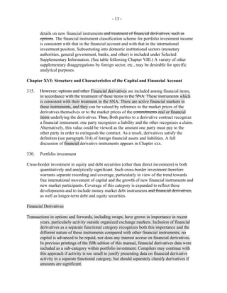 - 13 -
details on new financial instruments and treatment of financial derivatives, such as
options. The financial instrument classification scheme for portfolio investment income
is consistent with that in the financial account and with that in the international
investment position. Subsectoring into domestic institutional sectors (monetary
authorities, general government, banks, and other) is included under Selected
Supplementary Information. (See table following Chapter VIII.) A variety of other
supplementary disaggregations by foreign sector, etc., may be desirable for specific
analytical purposes.
Chapter XVI: Structure and Characteristics of the Capital and Financial Account
315. However, options and other Financial derivatives are included among financial items,
in accordance with the treatment of these items in the SNA. These instruments which
is consistent with their treatment in the SNA. There are active financial markets in
these instruments, and they can be valued by reference to the market prices of the
derivatives themselves or to the market prices of the commitments real or financial
items underlying the derivatives. Thus, Both parties to a derivative contract recognize
a financial instrument: one party recognizes a liability and the other recognizes a claim.
Alternatively, this value could be viewed as the amount one party must pay to the
other party in order to extinguish the contract. As a result, derivatives satisfy the
definition (see paragraph 314) of foreign financial assets and liabilities. A full
discussion of financial derivative instruments appears in Chapter xxx.
330. Portfolio investment
Cross-border investment in equity and debt securities (other than direct investment) is both
quantitatively and analytically significant. Such cross-border investment therefore
warrants separate recording and coverage, particularly in view of the trend towards
free international movement of capital and the growth of new financial instruments and
new market participants. Coverage of this category is expanded to reflect these
developments and to include money market debt instruments and financial derivatives,
as well as longer-term debt and equity securities.
Financial Derivatives
Transactions in options and forwards, including swaps, have grown in importance in recent
years, particularly activity outside organized exchange markets. Inclusion of financial
derivatives as a separate functional category recognizes both this importance and the
different nature of these instruments compared with other financial instruments; no
capital is advanced to be repaid, nor does any interest accrue on financial derivatives.
In previous printings of the fifth edition of this manual, financial derivatives data were
included as a sub-category within portfolio investment. Compilers may continue with
this approach if activity is too small to justify presenting data on financial derivative
activity in a separate functional category, but should separately classify derivatives if
amounts are significant.
 