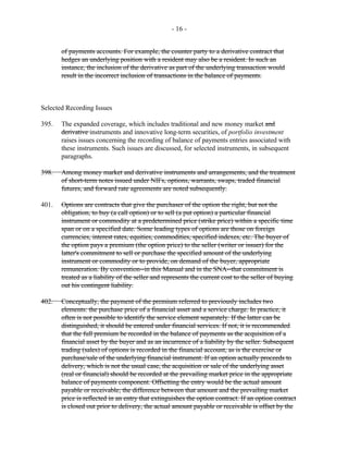 - 16 -
of payments accounts. For example, the counter party to a derivative contract that
hedges an underlying position with a resident may also be a resident. In such an
instance, the inclusion of the derivative as part of the underlying transaction would
result in the incorrect inclusion of transactions in the balance of payments.
Selected Recording Issues
395. The expanded coverage, which includes traditional and new money market and
derivative instruments and innovative long-term securities, of portfolio investment
raises issues concerning the recording of balance of payments entries associated with
these instruments. Such issues are discussed, for selected instruments, in subsequent
paragraphs.
398. Among money market and derivative instruments and arrangements, and the treatment
of short-term notes issued under NIFs, options, warrants, swaps, traded financial
futures, and forward rate agreements are noted subsequently.
401. Options are contracts that give the purchaser of the option the right, but not the
obligation, to buy (a call option) or to sell (a put option) a particular financial
instrument or commodity at a predetermined price (strike price) within a specific time
span or on a specified date. Some leading types of options are those on foreign
currencies, interest rates, equities, commodities, specified indexes, etc. The buyer of
the option pays a premium (the option price) to the seller (writer or issuer) for the
latter's commitment to sell or purchase the specified amount of the underlying
instrument or commodity or to provide, on demand of the buyer, appropriate
remuneration. By convention--in this Manual and in the SNA--that commitment is
treated as a liability of the seller and represents the current cost to the seller of buying
out his contingent liability.
402. Conceptually, the payment of the premium referred to previously includes two
elements: the purchase price of a financial asset and a service charge. In practice, it
often is not possible to identify the service element separately. If the latter can be
distinguished, it should be entered under financial services. If not, it is recommended
that the full premium be recorded in the balance of payments as the acquisition of a
financial asset by the buyer and as an incurrence of a liability by the seller. Subsequent
trading (sales) of options is recorded in the financial account, as is the exercise or
purchase/sale of the underlying financial instrument. If an option actually proceeds to
delivery, which is not the usual case, the acquisition or sale of the underlying asset
(real or financial) should be recorded at the prevailing market price in the appropriate
balance of payments component. Offsetting the entry would be the actual amount
payable or receivable; the difference between that amount and the prevailing market
price is reflected in an entry that extinguishes the option contract. If an option contract
is closed out prior to delivery, the actual amount payable or receivable is offset by the
 