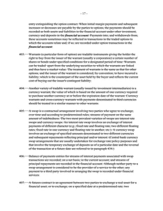 - 17 -
entry extinguishing the option contract. When initial margin payments and subsequent
increases or decreases are payable by the parties to options, the payments should be
recorded as both assets and liabilities in the financial account under other investment,
currency and deposits in the financial account. Payments into, and withdrawals from,
these accounts sometimes may be reflected in transactions in the traded options to
which the accounts relate and, if so, are recorded under option transactions in the
financial account.
403. Warrants (a particular form of option) are tradable instruments giving the holder the
right to buy from the issuer of the warrant (usually a corporation) a certain number of
shares or bonds under specified conditions for a designated period of time. Warrants
can be traded apart from the underlying securities to which the warrants are linked
and thus have a market value. The treatment of warrants is the same as that for other
options, and the issuer of the warrant is considered, by convention, to have incurred a
liability, which is the counterpart of the asset held by the buyer and reflects the current
cost of buying out the issuer's contingent liability.
404. Another variety of tradable warrant (usually issued by investment intermediaries) is a
currency warrant, the value of which is based on the amount of one currency required
to purchase another currency at or before the expiration date of the warrant. Currency
warrants and cross-currency warrants with payments denominated in third currencies
should be treated in a similar manner to other warrants.
405. A swap is a contractual arrangement involving two parties who agree to exchange,
over time and according to predetermined rules, streams of payment on the same
amount of indebtedness. The two most prevalent varieties of swaps are interest rate
swaps and currency swaps. An interest rate swap involves an exchange of interest
payments of different character (e.g., fixed rate and floating rate, two different floating
rates, fixed rate in one currency and floating rate in another, etc.). A currency swap
involves an exchange of specified amounts denominated in two different currencies
and subsequent repayments reflecting principal and/or interest. (Central bank currency
swap arrangements that are usually undertaken for exchange rate policy purposes and
that involve the temporary exchange of deposits as of a particular date and the reversal
of the transaction at a future date are referred to in paragraph 434.)
406. Balance of payments entries for streams of interest payments associated with swap
transactions are recorded, on a net basis, in the current account, and streams of
principal repayments are recorded in the financial account. Although neither party to a
swap arrangement is considered to be the provider of a service to the other, any
payment to a third party involved in arranging the swap is recorded under financial
services.
407. A futures contract is an agreement between two parties to exchange a real asset for a
financial asset, or to exchange, on a specified date at a predetermined rate, two
 