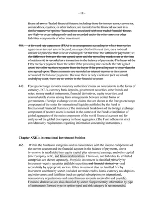 - 18 -
financial assets. Traded financial futures, including those for interest rates, currencies,
commodities, equities, or other indices, are recorded in the financial account in a
similar manner to options. Transactions associated with non-traded financial futures
are likely to occur infrequently and are recorded under the other assets or other
liabilities components of other investment.
408. A forward rate agreement (FRA) is an arrangement according to which two parties
agree on an interest rate to be paid, on a specified settlement date, on a notional
amount of principal that is never exchanged. At that time, the settlement payment (i.e.,
the difference between the rate agreed upon and the prevailing market rate at the time
of settlement) is recorded as a transaction in the balance of payments. The buyer of the
FRA receives payment from the seller if the prevailing rate exceeds the rate agreed
upon; the seller receives payment from the buyer if the prevailing rate is lower than the
rate agreed upon. These payments are recorded as interest income in the current
account of the balance payments. Because there is only a notional (not an actual)
underlying asset, there are no entries in the financial account.
442. Foreign exchange includes monetary authorities' claims on nonresidents in the forms of
currency, ECUs, currency bank deposits, government securities, other bonds and
notes, money market instruments, financial derivatives, equity securities, and
nonmarketable claims arising from arrangements between central banks or
governments. (Foreign exchange covers claims that are shown as the foreign exchange
component of the series for international liquidity published by the Fund in
International Financial Statistics.) The instrument breakdown of the foreign exchange
component of reserve assets is needed in the context of the Fund's compilation of
global aggregates of the main components of the world financial account and for
analyses of the global discrepancy in those aggregates. (The Fund adheres to strict
confidentiality requirements regarding information concerning instruments.)
Chapter XXIII: International Investment Position
465. Within the functional categories and in concordance with the income components of
the current account and the financial account in the balance of payments, direct
investment is subdivided into equity capital plus reinvested earnings, and other capital
(intercompany debt), and financial derivatives. Claims on, and liabilities to, affiliated
enterprises are shown separately. Portfolio investment is classified primarily by
instrument--equity securities and debt securities, and financial derivatives--and
secondarily by appropriate sectors. Other investment also is classified first by
instrument and then by sector. Included are trade credits, loans, currency and deposits,
and other assets and liabilities (such as capital subscriptions to international,
nonmonetary organizations and miscellaneous accounts receivable and payable).
Financial derivatives are also classified by sector. Supplementary information by type
of instrument (forward-type or option-type) and risk category is recommended.
 