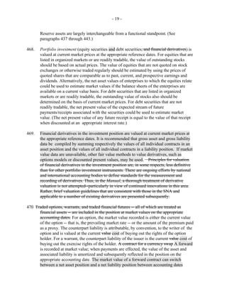 - 19 -
Reserve assets are largely interchangeable from a functional standpoint. (See
paragraphs 437 through 443.)
468. Portfolio investment (equity securities and debt securities, and financial derivatives) is
valued at current market prices at the appropriate reference dates. For equities that are
listed in organized markets or are readily tradable, the value of outstanding stocks
should be based on actual prices. The value of equities that are not quoted on stock
exchanges or otherwise traded regularly should be estimated by using the prices of
quoted shares that are comparable as to past, current, and prospective earnings and
dividends. Alternatively, the net asset values of enterprises to which the equities relate
could be used to estimate market values if the balance sheets of the enterprises are
available on a current value basis. For debt securities that are listed in organized
markets or are readily tradable, the outstanding value of stocks also should be
determined on the basis of current market prices. For debt securities that are not
readily tradable, the net present value of the expected stream of future
payments/receipts associated with the securities could be used to estimate market
value. (The net present value of any future receipt is equal to the value of that receipt
when discounted at an appropriate interest rate.)
469. Financial derivatives in the investment position are valued at current market prices at
the appropriate reference dates. It is recommended that gross asset and gross liability
data be compiled by summing respectively the values of all individual contracts in an
asset position and the values of all individual contracts in a liability position. If market
value data are unavailable, other fair value methods to value derivatives, such as
options models or discounted present values, may be used. Principles for valuation
of financial derivatives in the investment position are, in some respects, less definitive
than for other portfolio investment instruments. There are ongoing efforts by national
and international accounting bodies to define standards for the measurement and
recording of derivatives. Thus, in the Manual, a thorough treatment of derivative
valuation is not attempted--particularly in view of continued innovations in this area.
Rather, brief valuation guidelines that are consistent with those in the SNA and
applicable to a number of existing derivatives are presented subsequently.
470 Traded options, warrants, and traded financial futures -- all of which are treated as
financial assets -- are included in the position at market values on the appropriate
accounting dates. For an option, the market value recorded is either the current value
of the option -- that is, the prevailing market rate -- or the amount of the premium paid
as a proxy. The counterpart liability is attributable, by convention, to the writer of the
option and is valued at the current value cost of buying out the rights of the option
holder. For a warrant, the counterpart liability of the issuer is the current value cost of
buying out the exercise rights of the holder. A contract for a currency swap A forward
is recorded at market value; when payments are effected, the value of the asset and
associated liability is amortized and subsequently reflected in the position on the
appropriate accounting date. The market value of a forward contract can switch
between a net asset position and a net liability position between accounting dates
 