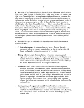 - 3 -
4. The value of the financial derivative derives from the price of the underlying item:
the reference price. Because the future reference price is not known with certainty, the
value of the financial derivative at maturity can only be anticipated, or estimated. The
reference price may relate to a commodity, a financial instrument, an interest rate, an
exchange rate, another derivative, a spread between two prices, an index or basket of
prices. An observable market price or index for the underlying item is essential for
calculating the value of any financial derivative -- if there is no observable prevailing
market price for the underlying item, it cannot be regarded as a financial asset.
Transactions in financial derivatives should be treated as separate transactions, rather
than as integral parts of the value of underlying transactions to which they may be
linked. This is because a different institutional unit will be the party to the derivative
transaction from that for the underlying transaction. However, embedded derivatives
(see below para.5) should not be separately identified and valued from the primary
instrument.
5. The following types of instruments are not financial derivatives for balance of
payments purposes.
• A fixed price contract for goods and services is not a financial derivative
instrument, unless, the contract is standardized so that the market price risk
therein can be traded in financial markets in its own right.
• Timing delays arising in the normal course of business, which may entail
exposure to price movements, do not give rise to transactions and positions in
financial derivatives in the balance of payments. Such timing delays include
normal settlement periods for spot transactions in financial markets, and those
that arise in the normal course of trade in goods and services.
• Insurance is not a form of financial derivative. Insurance contracts provide
individual institutional units exposed to certain risks with financial protection
against the consequences of the occurrence of specified events, many of which
cannot be expressed in terms of market prices. Insurance is a form of financial
intermediation in which funds are collected from policyholders and invested in
financial or other assets which are held as technical reserves to meet future
claims arising from the occurrence of the events specified in the insurance
policies: that is, insurance manages event risk primarily by the pooling, not the
trading, of risk.
• Contingencies, such as guarantees and letters of credit are not financial
derivatives. The principal characteristic of contingencies is that one or more
conditions must be fulfilled before a financial transaction takes place. Typically,
these contingencies are not instruments that facilitate the trading of specific
financial risks.
 