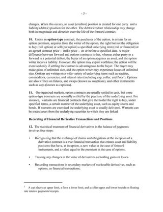 - 5 -
A cap places an upper limit, a floor a lower limit, and a collar upper and lower bounds on floating2
rate interest payments/receipts.
changes. When this occurs, an asset (creditor) position is created for one party and a
liability (debtor) position for the other. The debtor/creditor relationship may change
both in magnitude and direction over the life of the forward contract.
10. Under an option-type contract, the purchaser of the option, in return for an
option premium, acquires from the writer of the option, the right but not the obligation
to buy (call option) or sell (put option) a specified underlying item (real or financial) at
an agreed contract price -- strike price -- on or before a specified date. A major
difference between forward and options contracts is that, whereas either party to a
forward is a potential debtor, the buyer of an option acquires an asset, and the option
writer incurs a liability. However, the option may expire worthless; the option will be
exercised only if settling the contract is advantageous to the buyer. The buyer may
make gains of unlimited size, and the option writer may experience losses of unlimited
size. Options are written on a wide variety of underlying items such as equities,
commodities, currencies, and interest rates (including cap, collar, and floor ). Options2
are also written on futures, and swaps (known as swaptions), and other instruments
such as caps (known as captions).
11. On organized markets, option contracts are usually settled in cash, but some
option-type contracts are normally settled by the purchase of the underlying asset. For
instance, warrants are financial contracts that give the holder the right to buy, under
specified terms, a certain number of the underlying asset, such as equity shares and
bonds. If warrants are exercised the underlying asset is usually delivered. Warrants can
be traded apart from the underlying securities to which they are linked.
Recording of Financial Derivative Transactions and Positions
12. The statistical treatment of financial derivatives in the balance of payments
involves four steps:
• Recognizing that the exchange of claims and obligations at the inception of a
derivative contract is a true financial transaction that creates asset and liability
positions that have, at inception, a zero value in the case of forward
instruments, and a value equal to the premium in the case of options;
C Treating any changes in the value of derivatives as holding gains or losses.
• Recording transactions in secondary markets of marketable derivatives, such as
options, as financial transactions;
 