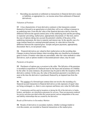 - 6 -
• Recording any payments at settlement as transactions in financial derivative assets
or liabilities, as appropriate (i.e., no income arises from settlement of financial
derivatives).
Valuation of Positions
13. A key characteristic of most derivative contracts is that transactors commit
themselves forward to an agreed price at which they will or are willing to transact in
an underlying item. From this the value of the financial derivative derives from the
difference between the agreed contract price of the underlying item and the prevailing,
or expected prevailing, market price, appropriately discounted, of that item, and in
the case of options taking into account the potential volatility of the price of the
underlying instrument, the time to maturity and interest rate. In the specific case of a
swap contract based on a notional principal amount, its value derives from the
difference between the expected gross receipts and gross payments, appropriately
discounted: that is, its net present value.
14. Financial derivatives are valued at their market price on the recording date.
Changes in prices between balance sheet recording dates are classified as revaluation
gains or losses. If market value data are unavailable, other fair value methods to value
derivatives, such as options models or discounted present values, may be used.
Payments at Inception
15. Purchasers of options pay a premium to the seller. The full price of the premium
is recorded as acquisition of a financial asset by the buyer and incurrence of a liability
by the seller. In some instances, the premium may be paid at after the inception of the
derivative contract. In this case, the value of the premium payment is recorded as an
asset at the time the derivative is purchased, financed by an imputed loan from the
writer.
16. The creation of a forward-type contract does not involve the recording of a
financial account transaction in financial derivatives as risk exposures of equal value
are being exchanged, i.e., there is zero exposure and hence zero value for both sides.
17. Commissions and fees paid at inception or during the life of the derivative to banks,
brokers, and dealers, are classified as payments for services. These are payments rendered
for service activities provided within the current period, and are independent of the asset
and liability relationships that are created by the derivative.
Resale of Derivatives in Secondary Markets
18. Resales of derivatives in secondary markets, whether exchange-traded or
over-the-counter, are recorded as financial transactions at the market price.
 