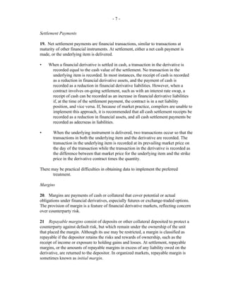 - 7 -
Settlement Payments
19. Net settlement payments are financial transactions, similar to transactions at
maturity of other financial instruments. At settlement, either a net cash payment is
made, or the underlying item is delivered.
• When a financial derivative is settled in cash, a transaction in the derivative is
recorded equal to the cash value of the settlement. No transaction in the
underlying item is recorded. In most instances, the receipt of cash is recorded
as a reduction in financial derivative assets, and the payment of cash is
recorded as a reduction in financial derivative liabilities. However, when a
contract involves on-going settlement, such as with an interest rate swap, a
receipt of cash can be recorded as an increase in financial derivative liabilities
if, at the time of the settlement payment, the contract is in a net liability
position, and vice versa. If, because of market practice, compilers are unable to
implement this approach, it is recommended that all cash settlement receipts be
recorded as a reduction in financial assets, and all cash settlement payments be
recorded as adecrseas in liabilities.
• When the underlying instrument is delivered, two transactions occur so that the
transactions in both the underlying item and the derivative are recorded. The
transaction in the underlying item is recorded at its prevailing market price on
the day of the transaction while the transaction in the derivative is recorded as
the difference between that market price for the underlying item and the strike
price in the derivative contract times the quantity.
There may be practical difficulties in obtaining data to implement the preferred
treatment.
Margins
20. Margins are payments of cash or collateral that cover potential or actual
obligations under financial derivatives, especially futures or exchange-traded options.
The provision of margin is a feature of financial derivative markets, reflecting concern
over counterparty risk.
21 Repayable margins consist of deposits or other collateral deposited to protect a
counterparty against default risk, but which remain under the ownership of the unit
that placed the margin. Although its use may be restricted, a margin is classified as
repayable if the depositor retains the risks and rewards of ownership, such as the
receipt of income or exposure to holding gains and losses. At settlement, repayable
margins, or the amounts of repayable margins in excess of any liability owed on the
derivative, are returned to the depositor. In organized markets, repayable margin is
sometimes known as initial margin.
 