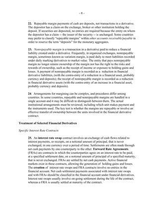- 8 -
22. Repayable margin payments of cash are deposits, not transactions in a derivative.
The depositor has a claim on the exchange, broker or other institution holding the
deposit. If securities are deposited, no entries are required because the entity on whom
the depositor has a claim -- the issuer of the security -- is unchanged. Some countries
may prefer to classify “repayable margins” within other accounts receivable/payable in
order to reserve the term “deposits” for the monetary aggregates.
23. Nonrepayable margin is a transaction in a derivative paid to reduce a financial
liability created under a derivative. Frequently, in organized exchanges, nonrepayable
margin, sometimes known as variation margin, is paid daily to meet liabilities recorded
under daily marking derivatives to market value. The entity that pays nonrepayable
margin no longer retains ownership of the margin nor has the right to the risks and
rewards of ownership, such as the receipt of income or exposure to holding gains and
losses. A payment of nonrepayable margin is recorded as a reduction in financial
derivative liabilities, (with the contra-entry of a reduction in a financial asset, probably
currency and deposits); the receipt of nonrepayable margin is recorded as a reduction
in financial derivative assets (with the contra-entry of an increase in a financial asset,
probably currency and deposits).
24. Arrangements for margining can be complex, and procedures differ among
countries. In some countries, repayable and nonrepayable margins are handled in a
single account and it may be difficult to distinguish between them. The actual
institutional arrangements must be reviewed, including which unit makes payment and
the instruments used. The key test is whether the margins are repayable or involve an
effective transfer of ownership between the units involved in the financial derivative
contract.
Treatment of Selected Financial Derivatives
Specific Interest Rate Contracts
25. An interest rate swap contract involves an exchange of cash flows related to
interest payments, or receipts, on a notional amount of principal, that is never
exchanged, in one currency over a period of time. Settlements are often made through
net cash payments by one counterparty to the other. Forward Rate Agreements
(FRAs) are contracts in which the counterparties agree on an interest rate to be paid,
at a specified settlement date, on a notional amount of principal of a specified maturity,
that is never exchanged. FRAs are settled by net cash payments. Active financial
markets exist in these contracts, allowing the generation of holding gains and losses.
The creation of interest rate swaps and FRA contracts involve no entries in the
financial account. Net cash settlement payments associated with interest rate swaps
and with FRAs should be classified in the financial account under financial derivatives.
Interest rate swaps usually involve on-going settlement during the life of the contract,
whereas a FRA is usually settled at maturity of the contract.
 