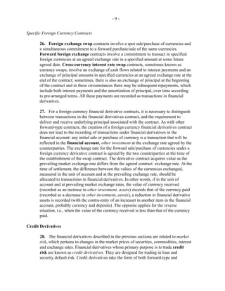 - 9 -
Specific Foreign Currency Contracts
26. Foreign exchange swap contracts involve a spot sale/purchase of currencies and
a simultaneous commitment to a forward purchase/sale of the same currencies.
Forward foreign exchange contracts involve a commitment to transact in specified
foreign currencies at an agreed exchange rate in a specified amount at some future
agreed date. Cross-currency interest rate swap contracts, sometimes known as
currency swaps, involve an exchange of cash flows related to interest payments and an
exchange of principal amounts in specified currencies at an agreed exchange rate at the
end of the contract; sometimes, there is also an exchange of principal at the beginning
of the contract and in these circumstances there may be subsequent repayments, which
include both interest payments and the amortization of principal, over time according
to pre-arranged terms. All these payments are recorded as transactions in financial
derivatives.
27. For a foreign currency financial derivative contracts, it is necessary to distinguish
between transactions in the financial derivatives contract, and the requirement to
deliver and receive underlying principal associated with the contract. As with other
forward-type contracts, the creation of a foreign currency financial derivatives contract
does not lead to the recording of transactions under financial derivatives in the
financial account: any initial sale or purchase of currency is a transaction that will be
reflected in the financial account, other investment at the exchange rate agreed by the
counterparties. The exchange rate for the forward sale/purchase of currencies under a
foreign currency derivative contract is agreed by the two counterparties at the time of
the establishment of the swap contract. The derivative contract acquires value as the
prevailing market exchange rate differs from the agreed contract exchange rate. At the
time of settlement, the difference between the values of the currencies exchanged,
measured in the unit of account and at the prevailing exchange rate, should be
allocated to transactions in financial derivatives. In other words, if in the unit of
account and at prevailing market exchange rates, the value of currency received
(recorded as an increase in other investment, assets) exceeds that of the currency paid
(recorded as a decrease in other investment, assets), a reduction in financial derivative
assets is recorded (with the contra-entry of an increaset in another item in the financial
account, probably currency and deposits). The opposite applies for the reverse
situation, i.e., when the value of the currency received is less than that of the currency
paid.
Credit Derivatives
28. The financial derivatives described in the previous sections are related to market
risk, which pertains to changes in the market prices of securities, commodities, interest
and exchange rates. Financial derivatives whose primary purpose is to trade credit
risk are known as credit derivatives. They are designed for trading in loan and
security default risk. Credit derivatives take the form of both forward-type and
 