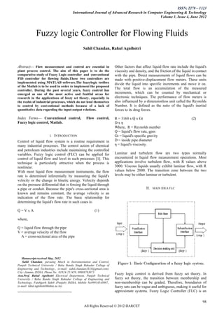 ISSN: 2278 – 1323
                                        International Journal of Advanced Research in Computer Engineering & Technology
                                                                                            Volume 1, Issue 4, June 2012



             Fuzzy logic Controller for Flowing Fluids
                                               Sahil Chandan, Rahul Agnihotri



Abstract— Flow measurement and control are essential in               Other factors that affect liquid flow rate include the liquid's
plant process control. The aim of this paper is to do the             viscosity and density, and the friction of the liquid in contact
comparative study of Fuzzy Logic controller and conventional          with the pipe. Direct measurements of liquid flows can be
PID controller for flowing fluids.These two controllers are           made with positive-displacement flow meters. These units
implemented using MATLAB software.The fuzzylogic toolbox              divide the liquid into specific increments and move it on.
of the Matlab is to be used in order to implement the proposed
controller. During the past several years, fuzzy control has
                                                                      The total flow is an accumulation of the measured
emerged as one of the most active and fruitful areas for              increments, which can be counted by mechanical or
research in the applications of fuzzy set theory, especially in       electronic techniques. The performance of flow meters is
the realm of industrial processes, which do not lend themselves       also influenced by a dimensionless unit called the Reynolds
to control by conventional methods because of a lack of               Number. It is defined as the ratio of the liquid's inertial
quantitative data regarding the input-output relations.               forces to its drag forces.

Index Terms— Conventional control,                Flow control,       R = 3160 x Q x Gt                                    (2)
Fuzzy logic control, Matlab.                                          Dxη
                                                                      Where, R = Reynolds number
                                                                      Q = liquid's flow rate, gpm
                       I.   INTRODUCTION                              Gt = liquid's specific gravity
Control of liquid flow system is a routine requirement in             D = inside pipe diameter
many industrial processes. The control action of chemical             η = liquid's viscosity.
and petroleum industries include maintaining the controlled
variables. Fuzzy logic control (FLC) can be applied for               Laminar and turbulent flow are two types normally
control of liquid flow and level in such processes [1]. This          encountered in liquid flow measurement operations. Most
technique is particularly attractive when the process is              applications involve turbulent flow, with R values above
nonlinear.                                                            3000. Viscous liquids usually exhibit laminar flow, with R
With most liquid flow measurement instruments, the flow               values below 2000. The transition zone between the two
rate is determined inferentially by measuring the liquid's            levels may be either laminar or turbulent.
velocity or the change in kinetic energy. Velocity depends
on the pressure differential that is forcing the liquid through
a pipe or conduit. Because the pipe's cross-sectional area is                               II.   MAIN IDEA FLC
known and remains constant, the average velocity is an
indication of the flow rate. The basic relationship for
determining the liquid's flow rate in such cases is:

Q=VxA                                                   (1)

where,

Q = liquid flow through the pipe
V = average velocity of the flow
  A = cross-sectional area of the pipe




   Manuscript received May, 2012.
    Sahil Chandan, pursuing Mtech in Instrumentation and Control,
Punjab Technical University / Baba Banda Singh Bahadur College of
Engineering and Technology., (e-mail: sahil.chandan3333@gmail.com).
City:-Jammu, INDIA, Phone No.. 01924-252459, 09988783073
Asst.Prof. Rahul Agnihotri Electrical Department, Punjab Technical
                                                                      Fuzzy logic control is derived from fuzzy set theory. In
University / Baba Banda Singh Bahadur College of Engineering and      fuzzy set theory, the transition between membership and
Technology, Fatehgarh Sahib (Punjab) INDIA, Mobile No09914543067.,    non-membership can be graded. Therefore, boundaries of
(e-mail: rahul.agnihotribbsbec.ac.in).                                fuzzy sets can be vague and ambiguous, making it useful for
                                                                      approximate systems. Fuzzy Logic Controller (FLC) is an

                                                                                                                                   98
                                                All Rights Reserved © 2012 IJARCET
 