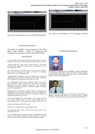 ISSN: 2278 – 1323
                                               International Journal of Advanced Research in Computer Engineering & Technology
                                                                                                   Volume 1, Issue 4, June 2012




                                                                              Fig.7 shows the performance of the fuzzylogic controller
Fig.6 shows the performance of conventional PID controller




                    .ACKNOWLEGDEMENT

The authors are thankful to the management of the Baba
Banda Singh Bahadur        College of Engineering and                                            AUTHOR BIOGRAPHIES
Technology for providing excellent experimental facilities.
.
                     REFERENCES

[1]. Rem Langari,”Past, present and future of fuzzy control: A case for
application of fuzzy logic in hierarchical control,”IEEE, pp.760-765, 1999.

 [2].Chuen Chien Lee, “Fuzzy logic in control systems i.e. fuzzy logic
controller,”IEEE Transactions on Systems, man and cybernetics, Vol 20,
No.2, March/April 1990.

 [3]. J.Y.M. Cheung, A.S. Kamal,” Fuzzy Logic Control of refrigerant
flow”, UKACC International Conference on Control „96, Conference              Sahil chandan is pursuing M.tech from BBSBEC, Fatehgarh sahib(Punjab)
Publication No. 427, 2-5 September 1996.                                      in Instrumentation and Control stream. His research includes fuzzylogic
                                                                              controllers.Email:- sahil.chandan3333@gmail.com, city:- Akhnoor(INDIA)
 [4].Rajanbabu.N, Sreenadhan.S, Fahid K.A, Mohandas K P,”Design and           phone no.- 09797556762, 09988783073.
implementation of a neuro-fuzzy controller for a flow system”, presentation
at FAE symposium, European university of lefke, Nov 2002.

[5]. A. Abdelgawadt, Adam Lewist, M. Elgamelt, Fadi Issa, N.F. Tzeng ,
and M. Bayoumit,” Remote Measuring of Flow Meters for Petroleum
Engineering and Other Industrial Applications” The International
Workshop on Computer Architecture for Machine Perception and Sensing,
pp.99-103, September 2007.

[6].Elangeshwaran Pathmanathan, Rosdiazli Ibrahim,” Development and
Implementation of Fuzzy Logic Controller for Flow Control Application,”
Intelligent and Advanced Systems (ICIAS), International Conference on         Rahul Agnihotri has completed B.E and M.tech and assistant professor in
Digital Object Identifier, pp.1-6, 2010.                                      BBSBEC, Fatehgarh Sahib( Punjab) . His research includes Computer
                                                                              Aided Power System Design & Analysis.Email:rahul.agnihotribbsbec.ac.in
[7]. R. Manoj Manjunath,S, S. Janaki Raman ,” Fuzzy Adaptive PID for
Flow Control System based on OPC,” IJCA Special Issue on
“Computational Science - New Dimensions & Perspectives NCCSE”, 2011.

[8].http://en.wikipedia.org/wiki/Flow_meter.

[9].http://www.virtuallaboratories.com/html/fluid_a.html.

[10]. Ranganath Muthu Elamin El Kanzi “fuzzy logic control of a ph
neutralization process”.

[11]. E Venkata Narayana, Vidya Sagar Bonu, G Mallikarjuna Rao “pid
versus fuzzy logic based intelligent controller design for a non linear
satellite‟s attitude control: performance analysis using matlab/simulink”




                                                                                                                                                101
                                                      All Rights Reserved © 2012 IJARCET
 