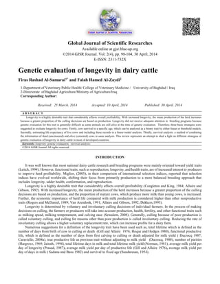 Global Journal of Scientific Researches
Available online at gjsr.blue-ap.org
©2014 GJSR Journal. Vol. 2(4), pp. 98-104, 30 April, 2014
E-ISSN: 2311-732X
Genetic evaluation of longevity in dairy cattle
Firas Rashad Al-Samarai1* and Falah Hamed Al-Zaydi2
1-Department of Veterinary Public Health/ College of Veterinary Medicine / University of Baghdad / Iraq
2-Directorate of Baghdad Agriculture/Ministry of Agriculture/Iraq
Corresponding Author:
Received: 25 March, 2014 Accepted: 10 April, 2014 Published: 30 April, 2014
A B S T R A C T
Longevity is a highly desirable trait that considerably affects overall profitability. With increased longevity, the mean production of the herd increases
because a greater proportion of the culling decisions are based on production. Longevity did not receive adequate attention in breeding programs because
genetic evaluation for this trait is generally difficult as some animals are still alive at the time of genetic evaluation. Therefore, three basic strategies were
suggested to evaluate longevity for cows: Firstly, cow survival to a specific age, which can be analyzed as a binary trait by either linear or threshold models.
Secondly, estimating life expectancy of live cows and including these records in a linear model analysis. Thirdly, survival analysis: a method of combining
the information of dead (uncensored) and alive (censored) cows in same analysis. This review represents an attempt to shed a light on different strategies of
genetic evaluation of longevity in dairy cattle in most of developed countries.
Keywords: longevity, genetic evaluation, survival analysis.
©2014 GJSR Journal All rights reserved.
INTRODUCTION
It was well known that most national dairy cattle research and breeding programs were mainly oriented toward yield traits
(Leitch, 1994). However, functional traits, such as reproduction, longevity, and health traits, are of increased interest to producers
to improve herd profitability. Miglior, (2005), in their comparison of international selection indices, reported that selection
indices have evolved worldwide, shifting their focus from primarily production to a more balanced breeding approach that
includes longevity, udder health, conformation, and reproduction.
Longevity is a highly desirable trait that considerably affects overall profitability (Congleton and King, 1984; Allaire and
Gibson, 1992). With increased longevity, the mean production of the herd increases because a greater proportion of the culling
decisions are based on production, and the proportion of mature cows, which produce more milk than young cows, is increased.
Further, the economic importance of herd life compared with milk production is considered higher than other nonproductive
traits (Rogers and McDaniel, 1989; Van Arendonk, 1991; Allaire and Gibson, 1992; Dekkers,1993).
Longevity is determined by voluntary and involuntary culling decisions of individual farmers. In the process of making
decisions on culling, the farmers or producers will take into account production, health, fertility, and other functional traits such
as milking speed, milking temperament, and calving ease (Sewalem, 2008). Generally, culling because of poor production is
called voluntary culling, and culling for reasons other than poor production is called involuntary culling. Reducing the rate of
involuntary culling allows a higher voluntary replacement rate, which can increase profits for a dairy farm.
Numerous suggestions for a definition of the longevity trait have been used such as, total lifetime which is defined as the
number of days from birth of cow to culling or death (Gill and Allaire 1976; Hoque and Hodges 1980), functional productive
life, which is defined as the number of days from first calving to culling or death adjusted for milk yield ( Ducrocq 1987;
Caraviello, 2004a), true productive life as previous trait without adjusting to milk yield (Ducrocq, 1988), number of parities
(Hargrove, 1969; Jairath, 1994), total lifetime days in milk and total lifetime milk yield (Norman, 1981), average milk yield per
day of longevity (Prasad, 1987), average milk yield per day of productive life (Gill and Allaire 1976), average milk yield per
day of days in milk ( Sadana and Basu 1982) and survival to fixed age (Sundaresan, 1954).
 