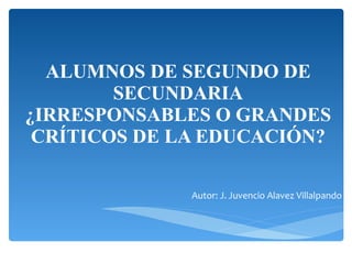 ALUMNOS DE SEGUNDO DE SECUNDARIA ¿IRRESPONSABLES O GRANDES CRÍTICOS DE LA EDUCACIÓN? Autor: J. Juvencio Alavez Villalpando 