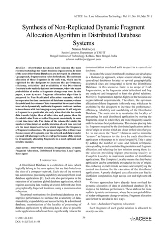 ACEEE Int. J. on Information Technology, Vol. 01, No. 01, Mar 2011



      Synthesis of Non-Replicated Dynamic Fragment
       Allocation Algorithm in Distributed Database
                         Systems
                                                       Nilarun Mukherjee
                                            Senior Lecturer, Department of CSE/IT
                                  Bengal Institute of Technology, Kolkata, West Bengal, India
                                                 nilarun.mukherjee@gmail.com


Abstract— Distributed databases have become the most                     communication overhead with respect to a centralized
essential technology for recent business organizations. In most          database.
of the cases Distributed Databases are developed in a Bottom-                 In most of the cases Distributed Databases are developed
Up approach, fragmentation exists beforehand. The optimum                in a Bottom-Up approach, where several already existing
allocation of those fragments is the only way, which can be              centralized databases located at several geographically
exploited by the designers to increase the performance,                  dispersed sites are integrated to form the Distributed
efficiency, reliability and availability of the Distributed
                                                                         Database. In this scenario, there is no scope of fresh
Database in the realistic dynamic environment, where the access
probabilities of nodes to fragments change over time. In this            fragmentation, as the fragments exists beforehand and they
paper, a new dynamic fragment allocation algorithm is                    are analyzed and integrated to form the global relations.
proposed in Non-Replicated allocation scenario, which                    Moreover, fragmentation depends highly on the business and
incorporates the time constraints of database accesses, volume           organizational requirements. Therefore, the optimum
threshold and the volume of data transmitted in successive time          allocation of those fragments is the only way, which can be
intervals to dynamically reallocate fragments to sites at runtime        exploited by the designers to increase the performance,
in accordance with the changing access patterns. It will migrate         efficiency, reliability and availability of the Distributed
a fragment to a particular site only when that site has made             Database. The main aim is to maximize the locality of
data transfer higher than all other sites and greater than the
                                                                         processing for each distributed application by storing the
threshold value from or to that fragment consistently in some
recent time intervals. The choice of the volume threshold, the           fragments closer to where they are more frequently used in
number of time intervals and the duration of each time interval          order to achieve best performance. This means placing data
are the most important factors which regulate the frequency              i.e. fragments required by the distributed applications at their
of fragment reallocations. The proposed algorithm will decrease          site of origin or at sites which are closer to their site of origin.
the movement of fragments over the network and data transfer             I.e. to maximize the “local” references and to minimize
cost and will also improve the overall performance of the system         “remote” references to the data by each distributed
by dynamically allocating fragments in a most optimum and                application with respect to its site of origin [9]. This is done
intuitive manner.                                                        by adding the number of local and remote references
                                                                         corresponding to each candidate fragmentation and fragment
Index Terms— Distributed Database, Fragmentation, Dynamic
Fragment Allocation, Distributed Transaction, Local Agent,               allocation, and selecting the best solution among them, i.e.
Root Agent                                                               the solution providing highest processing locality or
                                                                         Complete Locality to maximum number of distributed
                        I.INTRODUCTION                                   applications. The Complete Locality means the distributed
                                                                         application can be completely executed at its site of origin;
    A Distributed Database is a collection of data, which                thus reducing overall remote accesses and simplifying the
logically belong to the same system, but are distributed over            control mechanism for the execution of the distributed
the sites of a computer network. Each site of the network                applications. A poorly designed data allocation can lead to
has autonomous processing capability and can perform local               inefficient computation, high access cost and high network
database applications [9]. Each site also participates in the            loads.
execution of at least one global database application, which                  Various approaches have already been evolved for
requires accessing data residing at several different sites from         dynamic allocation of data in distributed database [1] to
geographically dispersed locations, using a communication                improve the database performance. These address the more
subsystem.                                                               realistic dynamic environment, where the access probabilities
    The primal motivations for distributed databases are to              of nodes to fragments change over time. Fragment allocation
improve performance, to increase the availability of data,               can further be divided in two ways:
shareability, expandability and access facility. In a distributed
database, maximization of the locality of processing of                   A.. Non – Redundant Fragment Allocation:
database applications by allocating data as close as possible               Each fragment of each global relation is allocated to
to the applications which use them, significantly reduces the            exactly one site.

© 2011 ACEEE                                                        36
DOI: 01.IJIT.01.01.98
 