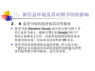 三、新信息环境及其对图书馆的影响 2 。 4  蓝登书屋的低价按需出售服务 蓝登书屋 (Random House) 也宣布它将与网上书店 ( 如亚马逊 ) 、搜索引擎 ( 如 Google) 和门户网站 ( 如雅虎 ) 合作，以低价按照顾客的需求出售图书的内容，比如 4 页内容售价 99 美分。 蓝登书屋发展集团的总裁理查德 . 萨尔诺夫说：“我们认为出版商应该采取创新性的措施为消费者们提供数字图书服务，这非常重要。”  