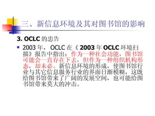 三、新信息环境及其对图书馆的影响 3. OCLC 的忠告 2003 年， OCLC 在 《 2003 年 OCLC 环境扫描》 报告中指出： 作为一种社会功能，图书馆可能会一直存在下去，但作为一种组织机构形态，却未必。 新信息环境的形成，使图书馆行业与其它信息服务行业的界面日渐模糊，这既给图书馆带来了广阔的发展空间，也可能给图书馆带来莫大的冲击。  
