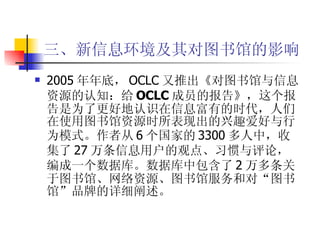 三、新信息环境及其对图书馆的影响 2005 年年底， OCLC 又推出 《对图书馆与信息资源的认知：给 OCLC 成员的报告》 ，这个报告是为了更好地认识在信息富有的时代，人们在使用图书馆资源时所表现出的兴趣爱好与行为模式。作者从 6 个国家的 3300 多人中，收集了 27 万条信息用户的观点、习惯与评论，编成一个数据库。数据库中包含了 2 万多条关于图书馆、网络资源、图书馆服务和对“图书馆”品牌的详细阐述。 