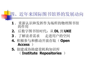 四、近年来国际图书馆界的发展动向 1 ．重新认识和发挥作为场所的物理图书馆的作用 2.  后数字图书馆时代：从 DL 到 UKE   3 ．了解读者需求  走进用户的空间 4.  积极参与和推动开放存取（ Open Access  ） 5.  创建或协助建设机构知识库（ Institute  Repositories  ） 
