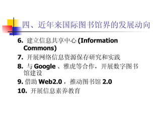 四、近年来国际图书馆界的发展动向 6.  建立信息共享中心 (Information  Commons) 7.  开展网络信息资源保存研究和实践 8.  与 Google 、雅虎等合作，开展数字图书馆建设 9. 借助 Web2.0 ，推动图书馆 2.0 10.  开展信息素养教育 