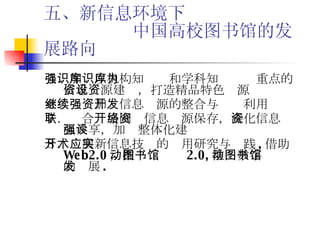 五、新信息环境下   中国高校图书馆的发展路向 ５．加强以机构知识库和学科知识库为重点的信息资源建设，打造精品特色资源 ６．继续加强信息资源的整合与开发利用 ７．联合 开展网络信息资源保存， 深化信息资源共享，加强整体化建设 ８．开展新信息技术的应用研究与实践 , 借助 Web2.0 ，推动图书馆 2.0, 推动数字图书馆的发展 . 