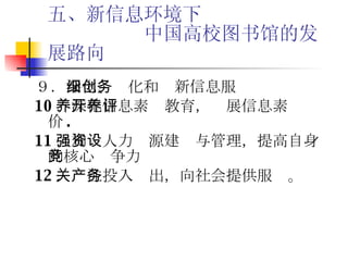 五、新信息环境下   中国高校图书馆的发展路向 ９． 深化、细化和创新信息服务 10 ．深化信息素养教育，开展信息素养评价 . 11 ．加强人力资源建设与管理，提高自身的核心竞争力 12 ．关注投入产出，向社会提供服务。 