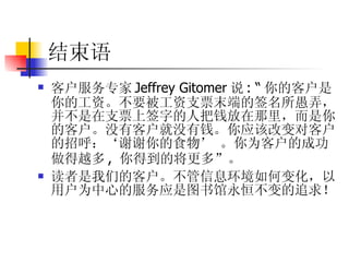 结束语 客户服务专家 Jeffrey Gitomer 说 : “ 你的客户是你的工资。不要被工资支票末端的签名所愚弄，并不是在支票上签字的人把钱放在那里，而是你的客户。没有客户就没有钱。你应该改变对客户的招呼：‘谢谢你的食物’ 。你为客户的成功做得越多 ,  你得到的将更多”。 读者是我们的客户。不管信息环境如何变化，以用户为中心的服务应是图书馆永恒不变的追求！ 
