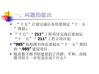 一、问题的提出 “ 十五”计划完成后各馆要制定“十一五”规划 . “ 十五”“ 211” 工程项目完成后要制定 “十一五”“ 211” 工程立项计划 “ 985” 院校图书馆还要提出“十一五”期间的“ 985” 建设项目 随着数字图书馆建设趋于冷静、平和，高校图书馆下一步究竟应该干什么？ 