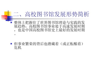 二、高校图书馆发展形势简析 整体上把握住了世界图书馆理论与实践的发展趋势，高校图书馆事业处于高速发展时期，也是中国高校图书馆史上最好的发展时期。 但事业繁荣的背后也潜藏着（或正酝酿着）危机 