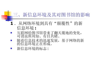 三、新信息环境及其对图书馆的影响 1 ．从网络环境到具有“颠覆性”的新信息环境 : 互联网给图书馆带来了翻天覆地的变化，可谓众所周知、有目共睹。 随着信息技术的迅速发展，基于网络的新的信息环境正在形成。 新信息环境的标志 : 